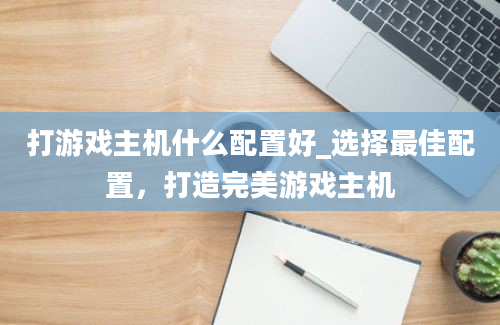 打游戏主机什么配置好_选择最佳配置，打造完美游戏主机