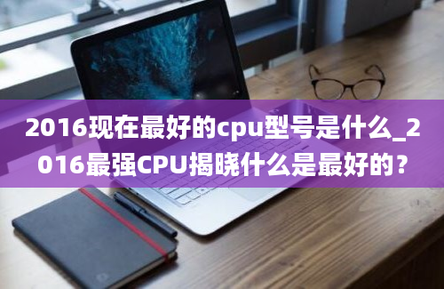 2016现在最好的cpu型号是什么_2016最强CPU揭晓什么是最好的？