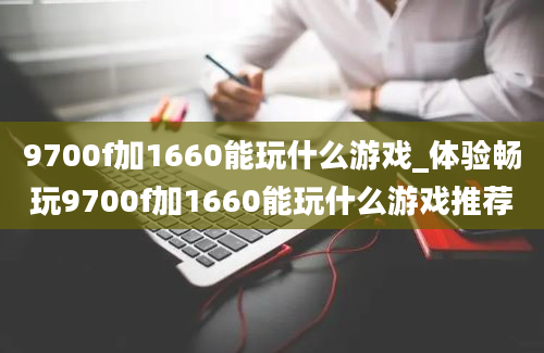 9700f加1660能玩什么游戏_体验畅玩9700f加1660能玩什么游戏推荐