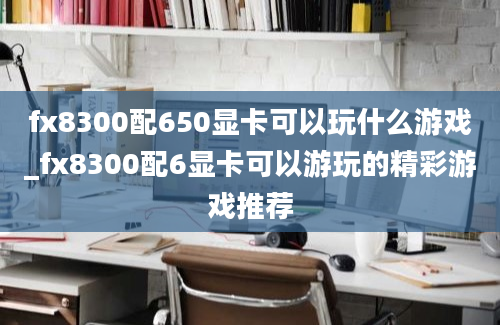 fx8300配650显卡可以玩什么游戏_fx8300配6显卡可以游玩的精彩游戏推荐