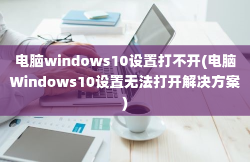 电脑windows10设置打不开(电脑Windows10设置无法打开解决方案)