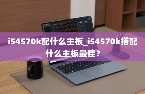 i54570k配什么主板_i54570k搭配什么主板最佳？