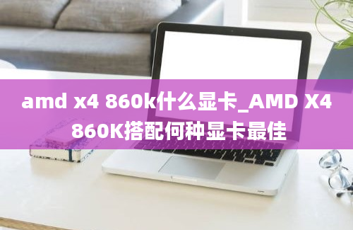 amd x4 860k什么显卡_AMD X4 860K搭配何种显卡最佳