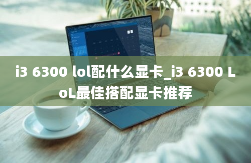 i3 6300 lol配什么显卡_i3 6300 LoL最佳搭配显卡推荐