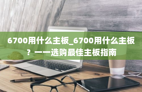 6700用什么主板_6700用什么主板？一一选购最佳主板指南