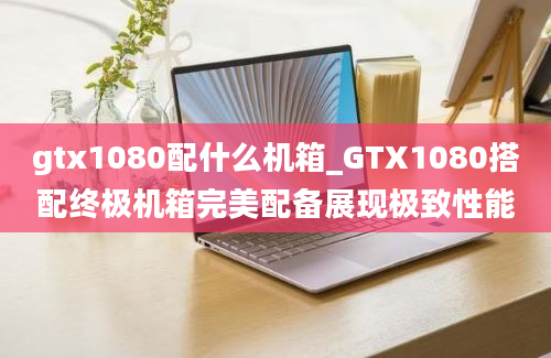 gtx1080配什么机箱_GTX1080搭配终极机箱完美配备展现极致性能