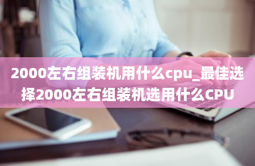 2000左右组装机用什么cpu_最佳选择2000左右组装机选用什么CPU