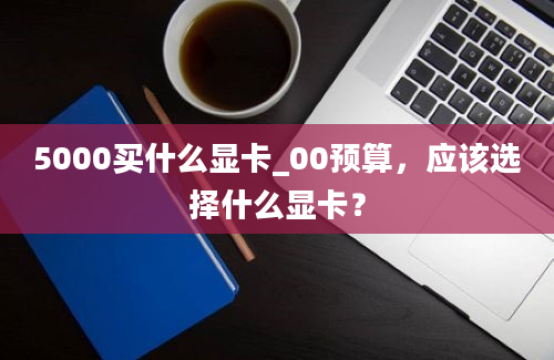 5000买什么显卡_00预算，应该选择什么显卡？