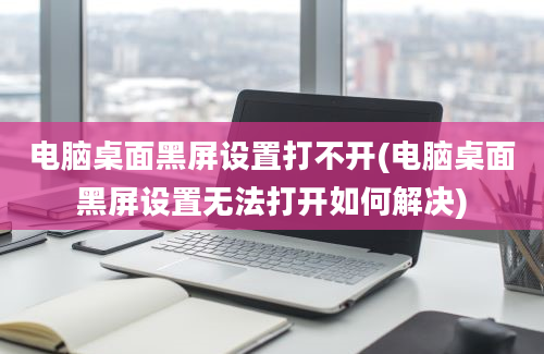 电脑桌面黑屏设置打不开(电脑桌面黑屏设置无法打开如何解决)