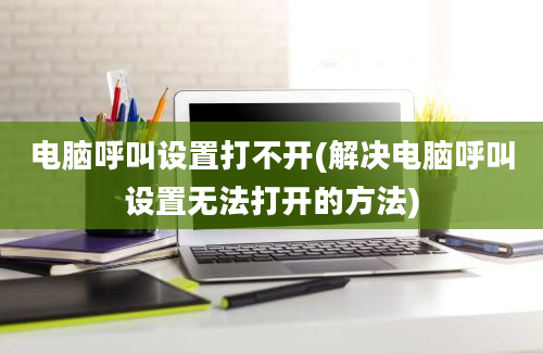 电脑呼叫设置打不开(解决电脑呼叫设置无法打开的方法)