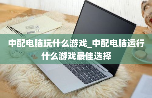 中配电脑玩什么游戏_中配电脑运行什么游戏最佳选择