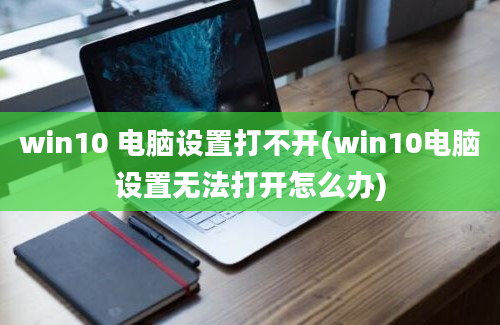 win10 电脑设置打不开(win10电脑设置无法打开怎么办)