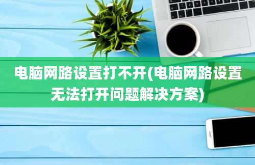 电脑网路设置打不开(电脑网路设置无法打开问题解决方案)