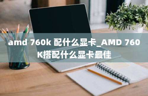 amd 760k 配什么显卡_AMD 760K搭配什么显卡最佳