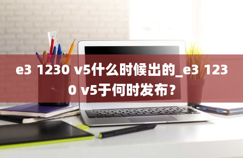 e3 1230 v5什么时候出的_e3 1230 v5于何时发布？