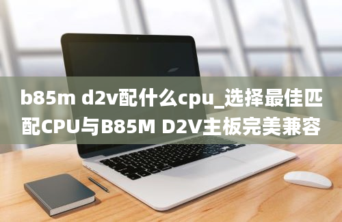 b85m d2v配什么cpu_选择最佳匹配CPU与B85M D2V主板完美兼容