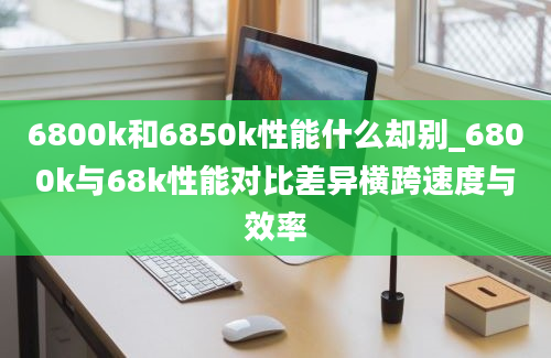 6800k和6850k性能什么却别_6800k与68k性能对比差异横跨速度与效率