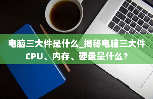 电脑三大件是什么_揭秘电脑三大件CPU、内存、硬盘是什么？