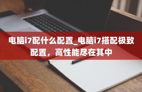 电脑i7配什么配置_电脑i7搭配极致配置，高性能尽在其中