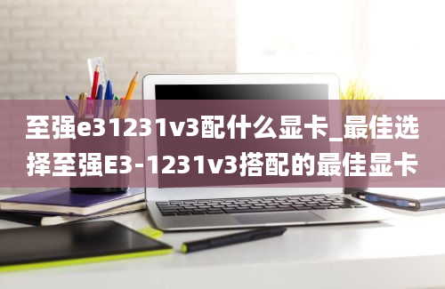 至强e31231v3配什么显卡_最佳选择至强E3-1231v3搭配的最佳显卡