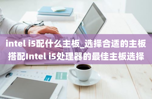 intel i5配什么主板_选择合适的主板搭配Intel i5处理器的最佳主板选择