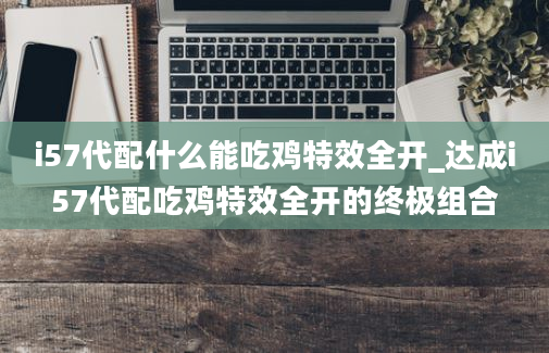 i57代配什么能吃鸡特效全开_达成i57代配吃鸡特效全开的终极组合