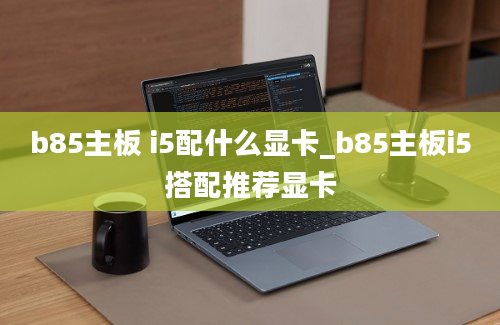 b85主板 i5配什么显卡_b85主板i5搭配推荐显卡