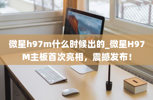 微星h97m什么时候出的_微星H97M主板首次亮相，震撼发布！