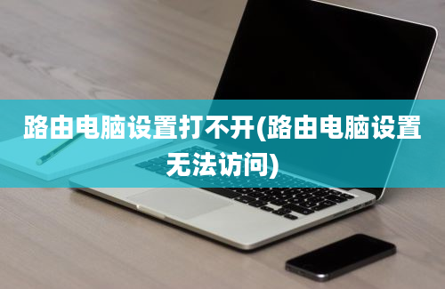 路由电脑设置打不开(路由电脑设置无法访问)