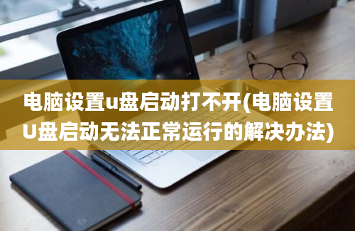 电脑设置u盘启动打不开(电脑设置U盘启动无法正常运行的解决办法)