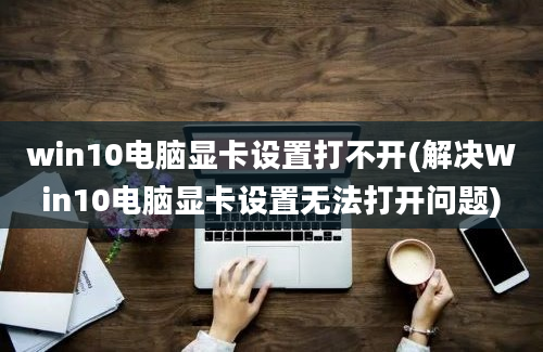 win10电脑显卡设置打不开(解决Win10电脑显卡设置无法打开问题)