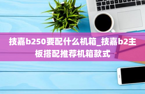 技嘉b250要配什么机箱_技嘉b2主板搭配推荐机箱款式