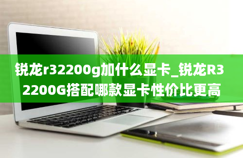 锐龙r32200g加什么显卡_锐龙R3 2200G搭配哪款显卡性价比更高