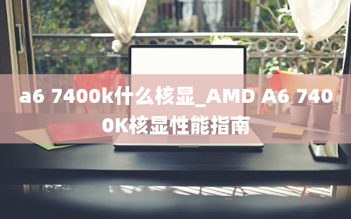 a6 7400k什么核显_AMD A6 7400K核显性能指南