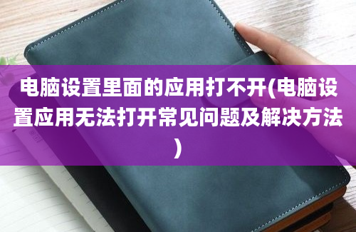 电脑设置里面的应用打不开(电脑设置应用无法打开常见问题及解决方法)