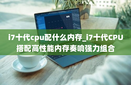 i7十代cpu配什么内存_i7十代CPU搭配高性能内存奏响强力组合