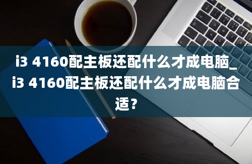 i3 4160配主板还配什么才成电脑_i3 4160配主板还配什么才成电脑合适？