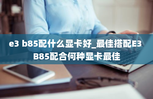 e3 b85配什么显卡好_最佳搭配E3 B85配合何种显卡最佳