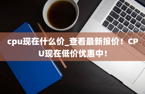 cpu现在什么价_查看最新报价！CPU现在低价优惠中！