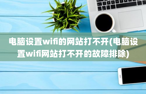 电脑设置wifi的网站打不开(电脑设置wifi网站打不开的故障排除)