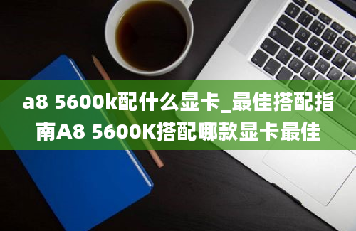 a8 5600k配什么显卡_最佳搭配指南A8 5600K搭配哪款显卡最佳