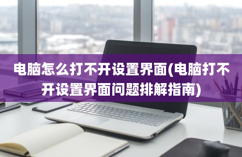 电脑怎么打不开设置界面(电脑打不开设置界面问题排解指南)