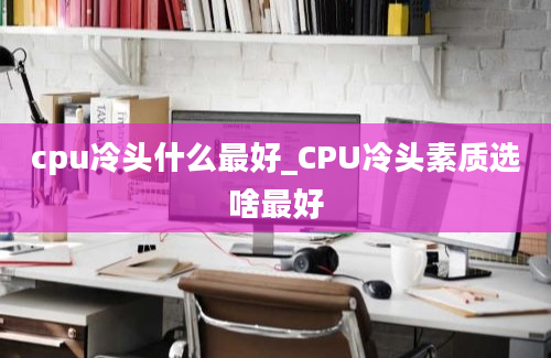 cpu冷头什么最好_CPU冷头素质选啥最好