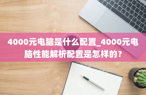 4000元电脑是什么配置_4000元电脑性能解析配置是怎样的？