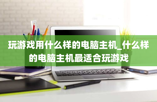 玩游戏用什么样的电脑主机_什么样的电脑主机最适合玩游戏