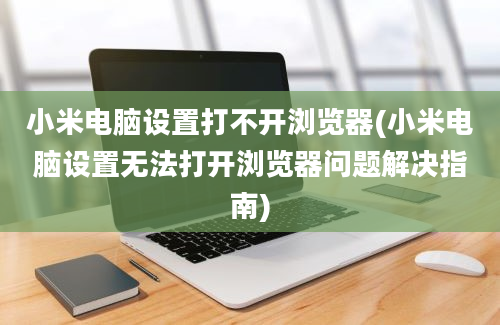 小米电脑设置打不开浏览器(小米电脑设置无法打开浏览器问题解决指南)