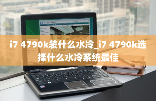 i7 4790k装什么水冷_i7 4790k选择什么水冷系统最佳