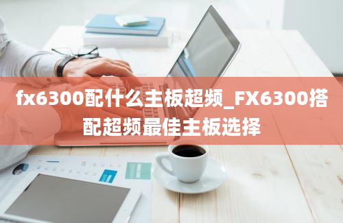 fx6300配什么主板超频_FX6300搭配超频最佳主板选择