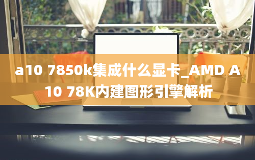 a10 7850k集成什么显卡_AMD A10 78K内建图形引擎解析