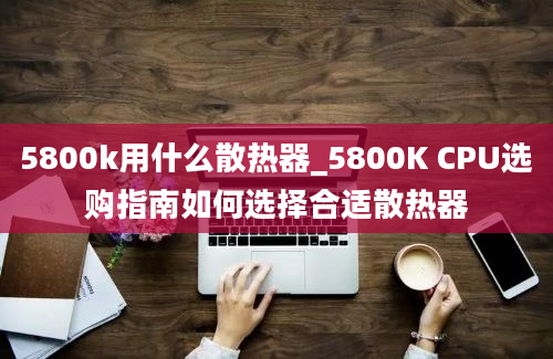 5800k用什么散热器_5800K CPU选购指南如何选择合适散热器